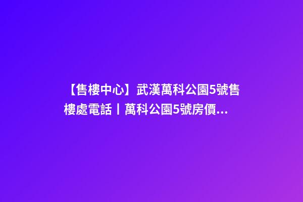 【售樓中心】武漢萬科公園5號售樓處電話丨萬科公園5號房價/戶型/位置詳解！